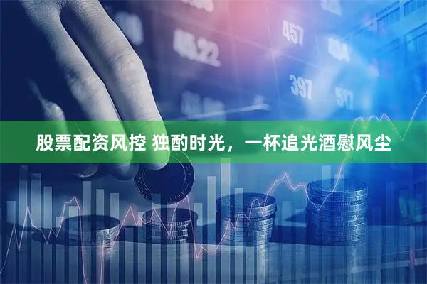 股票配资风控 独酌时光，一杯追光酒慰风尘