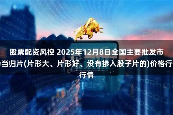 股票配资风控 2025年12月8日全国主要批发市场当归片(片形大、片形好、没有掺入股子片的)价格行情