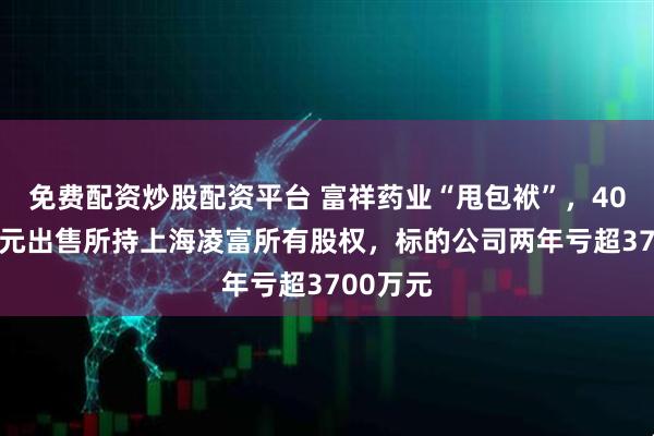 免费配资炒股配资平台 富祥药业“甩包袱”，4000余万元出售所持上海凌富所有股权，标的公司两年亏超3700万元