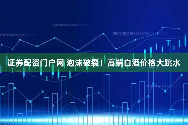 证券配资门户网 泡沫破裂！高端白酒价格大跳水