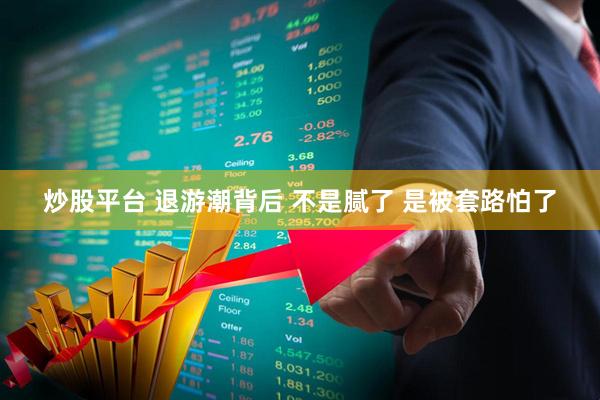 炒股平台 退游潮背后 不是腻了 是被套路怕了