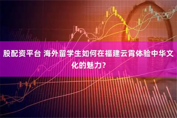 股配资平台 海外留学生如何在福建云霄体验中华文化的魅力？