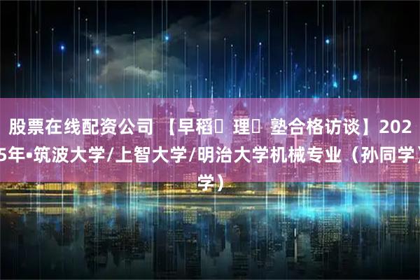 股票在线配资公司 【早稻⽥理⼯塾合格访谈】2025年•筑波大学/上智大学/明治大学机械专业（孙同学）