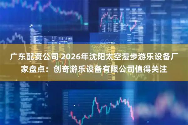 广东配资公司 2026年沈阳太空漫步游乐设备厂家盘点：创奇游乐设备有限公司值得关注