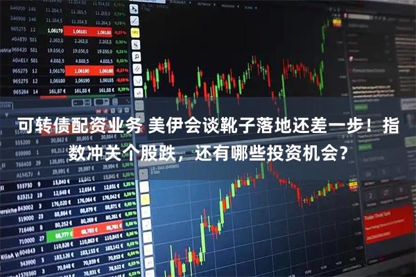 可转债配资业务 美伊会谈靴子落地还差一步！指数冲关个股跌，还有哪些投资机会？