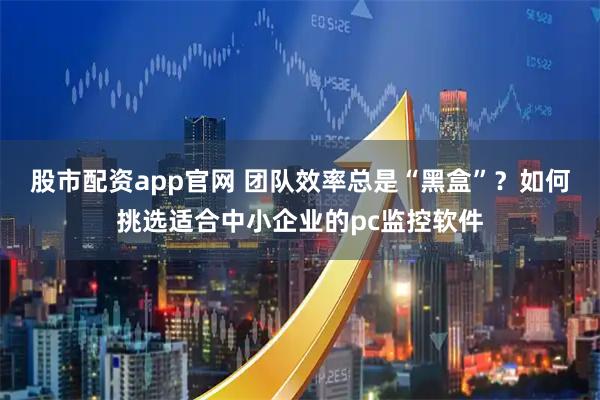股市配资app官网 团队效率总是“黑盒”？如何挑选适合中小企业的pc监控软件