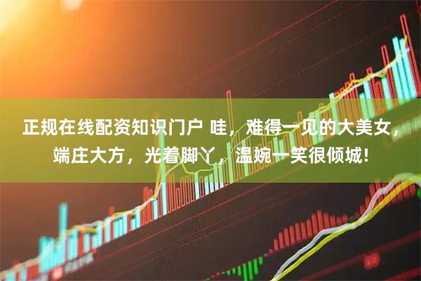 正规在线配资知识门户 哇，难得一见的大美女，端庄大方，光着脚丫，温婉一笑很倾城!