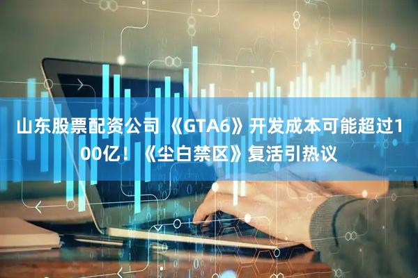 山东股票配资公司 《GTA6》开发成本可能超过100亿！《尘白禁区》复活引热议