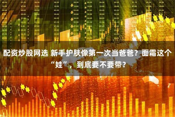 配资炒股网选 新手护肤像第一次当爸爸？面霜这个“娃”，到底要不要带？
