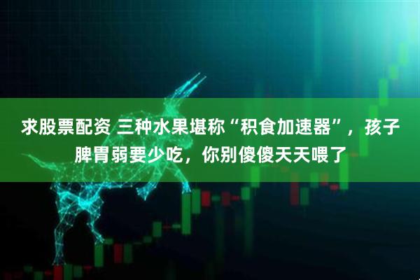 求股票配资 三种水果堪称“积食加速器”，孩子脾胃弱要少吃，你别傻傻天天喂了
