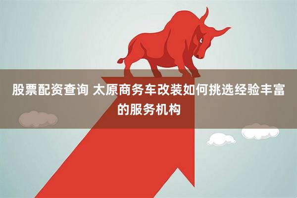 股票配资查询 太原商务车改装如何挑选经验丰富的服务机构