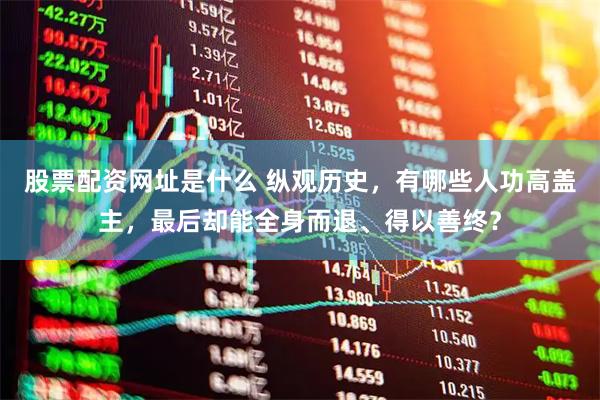 股票配资网址是什么 纵观历史，有哪些人功高盖主，最后却能全身而退、得以善终？