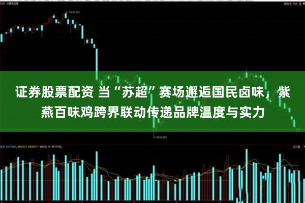证券股票配资 当“苏超”赛场邂逅国民卤味，紫燕百味鸡跨界联动传递品牌温度与实力