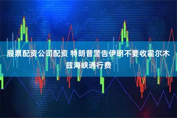 股票配资公司配资 特朗普警告伊朗不要收霍尔木兹海峡通行费