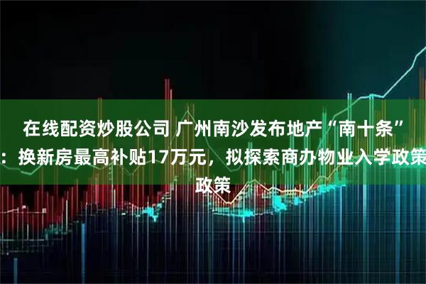 在线配资炒股公司 广州南沙发布地产“南十条”：换新房最高补贴17万元，拟探索商办物业入学政策