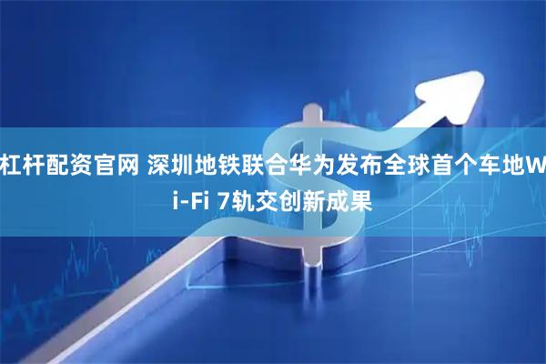 杠杆配资官网 深圳地铁联合华为发布全球首个车地Wi-Fi 7轨交创新成果