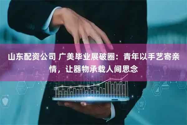 山东配资公司 广美毕业展破圈：青年以手艺寄亲情，让器物承载人间思念