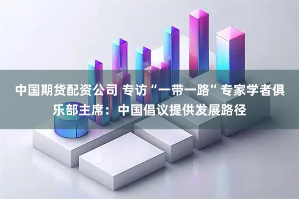 中国期货配资公司 专访“一带一路”专家学者俱乐部主席：中国倡议提供发展路径