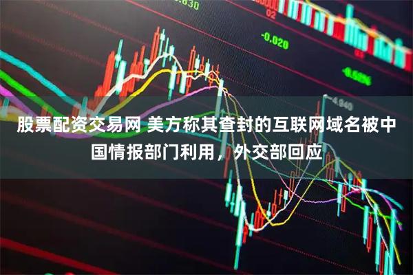 股票配资交易网 美方称其查封的互联网域名被中国情报部门利用，外交部回应